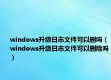 windows升级日志文件可以删吗（windows升级日志文件可以删除吗）