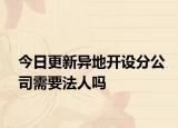 今日更新异地开设分公司需要法人吗