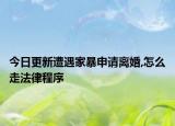 今日更新遭遇家暴申请离婚,怎么走法律程序