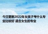今日更新2022年女孩子考什么专业比较好 适合女生的专业