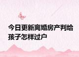 今日更新离婚房产判给孩子怎样过户