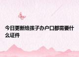 今日更新给孩子办户口都需要什么证件