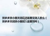 拼多多拼小圈关闭后还能看见别人的么（拼多多关闭拼小圈别人能看到吗）