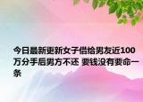 今日最新更新女子借给男友近100万分手后男方不还 要钱没有要命一条