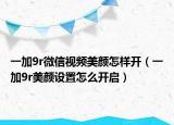 一加9r微信视频美颜怎样开（一加9r美颜设置怎么开启）