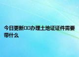 今日更新﻿﻿办理土地证证件需要带什么