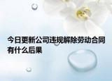 今日更新公司违规解除劳动合同有什么后果