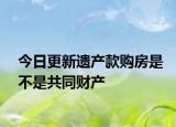 今日更新遗产款购房是不是共同财产