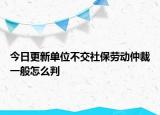 今日更新单位不交社保劳动仲裁一般怎么判