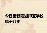 今日更新芜湖师范学校属于几本