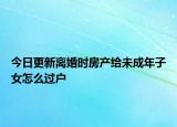 今日更新离婚时房产给未成年子女怎么过户
