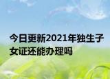 今日更新2021年独生子女证还能办理吗