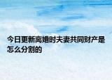 今日更新离婚时夫妻共同财产是怎么分割的