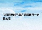 今日更新对于房产遗嘱是否一定要公证