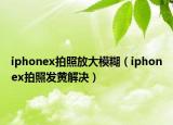 iphonex拍照放大模糊（iphonex拍照发黄解决）
