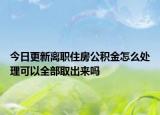 今日更新离职住房公积金怎么处理可以全部取出来吗