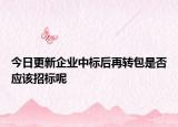 今日更新企业中标后再转包是否应该招标呢