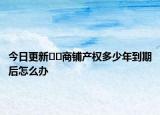 今日更新﻿﻿商铺产权多少年到期后怎么办
