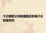 今日更新父母离婚是否影响子女的继承权