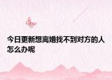 今日更新想离婚找不到对方的人怎么办呢
