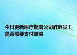 今日更新医疗期满公司辞退员工是否需要支付赔偿