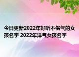 今日更新2022年好听不俗气的女孩名字 2022年洋气女孩名字