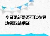 今日更新是否可以在异地领取结婚证