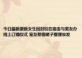 今日最新更新女生因封校在宿舍与男友办线上订婚仪式 室友帮借裙子整理妆发
