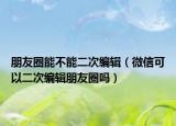 朋友圈能不能二次编辑（微信可以二次编辑朋友圈吗）