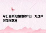 今日更新离婚时房产归一方过户时如何解决