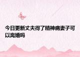 今日更新丈夫得了精神病妻子可以离婚吗