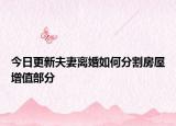 今日更新夫妻离婚如何分割房屋增值部分