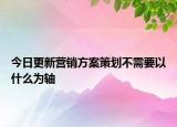 今日更新营销方案策划不需要以什么为轴