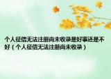 个人征信无法注册尚未收录是好事还是不好（个人征信无法注册尚未收录）