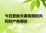 今日更新夫妻离婚时共同财产有哪些