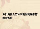 今日更新女方怀孕期间离婚都有哪些条件
