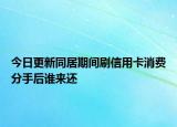 今日更新同居期间刷信用卡消费分手后谁来还
