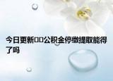 今日更新﻿﻿公积金停缴提取能得了吗