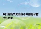 今日更新夫妻离婚不分割房子有什么后果