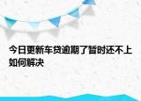 今日更新车贷逾期了暂时还不上如何解决