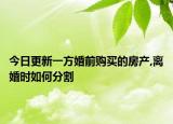 今日更新一方婚前购买的房产,离婚时如何分割