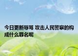 今日更新辱骂 攻击人民警察的构成什么罪名呢