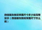 微信朋友圈背景图尺寸多少能完整显示（微信朋友圈背景图尺寸怎么调）