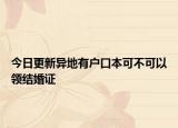 今日更新异地有户口本可不可以领结婚证