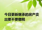 今日更新继承的房产卖出要不要缴税
