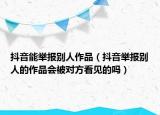抖音能举报别人作品（抖音举报别人的作品会被对方看见的吗）
