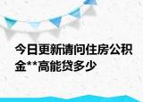 今日更新请问住房公积金**高能贷多少