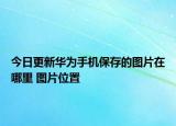 今日更新华为手机保存的图片在哪里 图片位置