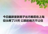 今日最新更新男子出方舱后在上海街头睡了23天 以前的地方不让住