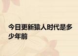 今日更新猿人时代是多少年前